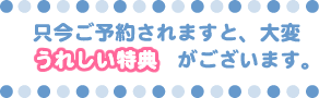 只今ご予約されますと、大変うれしい特典がございます。